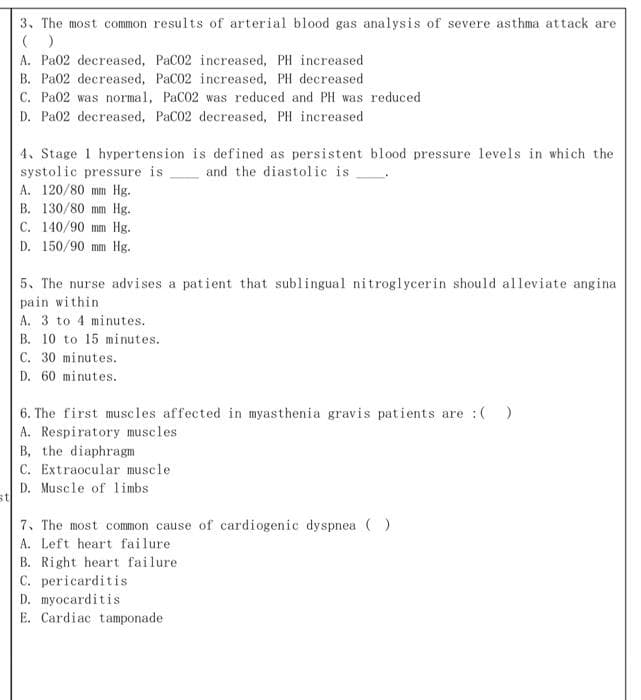 3. The most common results of arterial blood gas analysis of severe asthma attack are
( )
A. Pa02 decreased, PaC02 increased, PH increased
B. Pa02 decreased, PaC02 increased, PH decreased
C. Pa02 was normal, PaC02 was reduced and PH was reduced
D. Pa02 decreased, PaC02 decreased, PH increased
4. Stage 1 hypertension is defined as persistent blood pressure levels in which the
systolic pressure is
A. 120/80 mm Hg.
and the diastolic is
B. 130/80 mm Hg.
C. 140/90 mm Hg.
D. 150/90 mm Hg.
5. The nurse advises a patient that sublingual nitroglycerin should alleviate angina
pain within
A. 3 to 4 minutes.
B. 10 to 15 minutes.
C. 30 minutes.
D. 60 minutes.
6. The first muscles affected in myasthenia gravis patients are :( )
A. Respiratory muscles
B, the diaphragm
C. Extraocular muscle
D. Muscle of limbs
st
7. The most common cause of cardiogenic dyspnea ()
A. Left heart failure
B. Right heart failure
C. pericarditis
D. myocarditis
E. Cardiac tamponade
