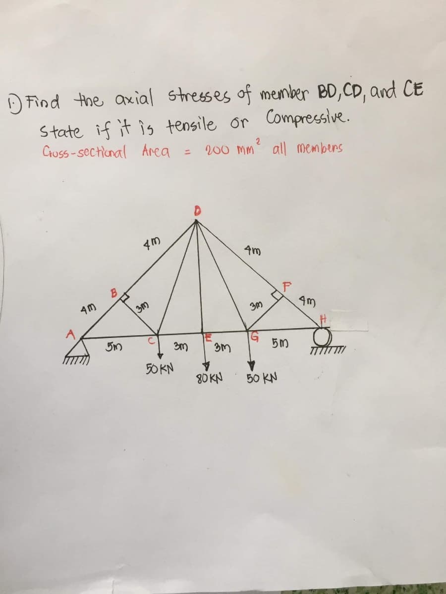 O Find the axial stresses of member BD,CD, and CE
State if it is tensile or Compressive.
Cruss-sectional Area
2
200 M
all members
4m
4M
3m
5m
G
3M
3m
50 KN
80 KN
50 KN
