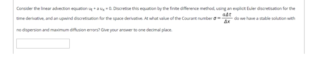 Consider the linear advection equation ut +a ux = 0. Discretise this equation by the finite difference method, using an explicit Euler discretisation for the
aAt
time derivative, and an upwind discretisation for the space derivative. At what value of the Courant number o =
do we have a stable solution with
Ax
no dispersion and maximum diffusion errors? Give your answer to one decimal place.
