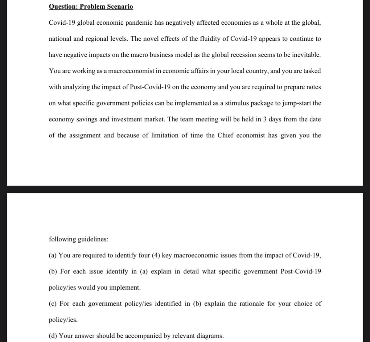 Question: Problem Scenario
Covid-19 global economic pandemic has negatively affected economies as a whole at the global,
national and regional levels. The novel effects of the fluidity of Covid-19 appears to continue to
have negative impacts on the macro business model as the global recession seems to be inevitable.
You are working as a macroeconomist in economic affairs in your local country, and you are tasked
with analyzing the impact of Post-Covid-19 on the economy and you are required to prepare notes
on what specific government policies can be implemented as a stimulus package to jump-start the
economy savings and investment market. The team meeting will be held in 3 days from the date
of the assignment and because of limitation of time the Chief economist has given you the
following guidelines:
(a) You are required to identify four (4) key macroeconomic issues from the impact of Covid-19,
(b) For each issue identify in (a) explain in detail what specific government Post-Covid-19
policy/ies would you implement.
(c) For each government policy/ies identified in (b) explain the rationale for your choice of
policy/ies.
(d) Your answer should be accompanied by relevant diagrams.