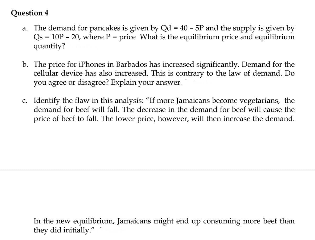 Question 4
a. The demand for pancakes is given by Qd = 40 – 5P and the supply is given by
Qs = 10P – 20, where P = price What is the equilibrium price and equilibrium
quantity?
b. The price for iPhones in Barbados has increased significantly. Demand for the
cellular device has also increased. This is contrary to the law of demand. Do
you agree or disagree? Explain your answer.
c. Identify the flaw in this analysis: “If more Jamaicans become vegetarians, the
demand for beef will fall. The decrease in the demand for beef will cause the
price of beef to fall. The lower price, however, will then increase the demand.
In the new equilibrium, Jamaicans might end up consuming more beef than
they did initially."