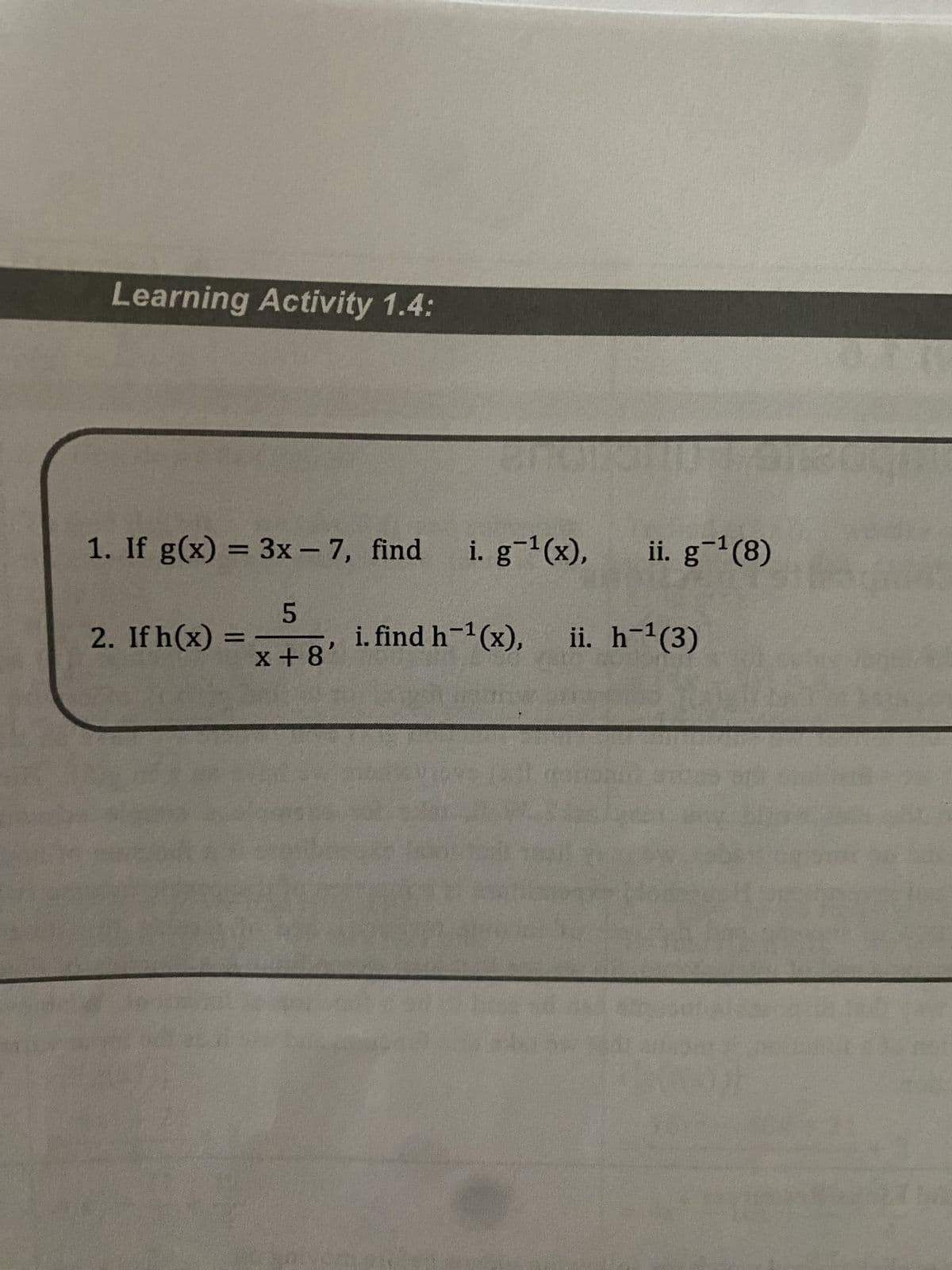 Learning Activity 1.4:
1. If g(x) = 3x - 7, find i. g-¹(x),
2. If h(x)
=
5
x+8'
-1
ii. g-¹ (8)
i. find h-¹(x), ii. h-¹(3)