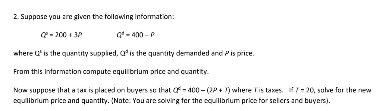 2. Suppose you are given the following information:
Qd = 400 - P
where Q' is the quantity supplied, Qd is the quantity demanded and P is price.
From this information compute equilibrium price and quantity.
Now suppose that a tax is placed on buyers so that Qd = 400 - (2P+T) where Tis taxes. If T = 20, solve for the new
equilibrium price and quantity. (Note: You are solving for the equilibrium price for sellers and buyers).
Q³ = 200 + 3P