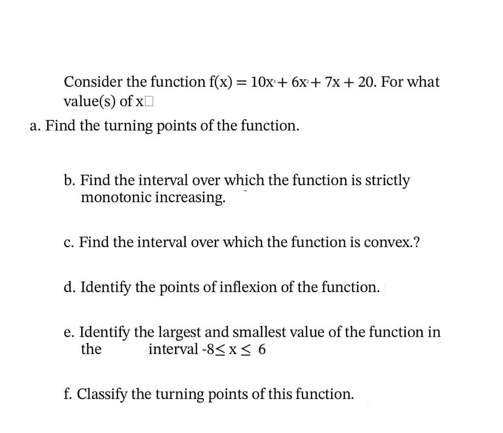 Consider the function f(x) = 10x + 6x + 7x + 20. For what
value(s) of x
a. Find the turning points of the function.
b. Find the interval over which the function is strictly
monotonic increasing.
c. Find the interval over which the function is convex.?
d. Identify the points of inflexion of the function.
e. Identify the largest and smallest value of the function in
the interval -8≤ x ≤ 6
f. Classify the turning points of this function.