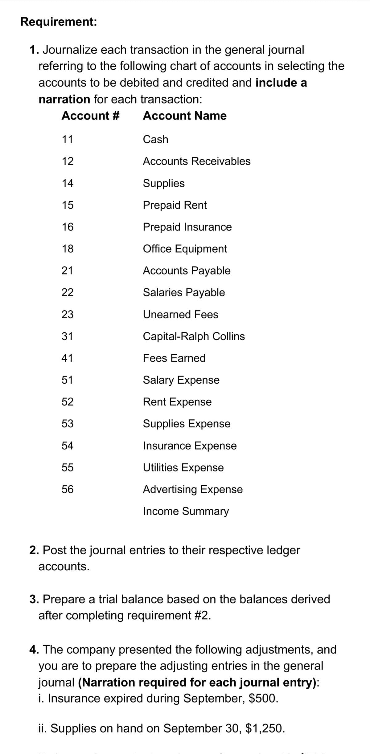Requirement:
1. Journalize each transaction in the general journal
referring to the following chart of accounts in selecting the
accounts to be debited and credited and include a
narration for each transaction:
Account #
11
12
14
15
16
18
21
22
23
a a aa a aĄ w
31
41
51
52
53
54
55
56
Account Name
Cash
Accounts Receivables
Supplies
Prepaid Rent
Prepaid Insurance
Office Equipment
Accounts Payable
Salaries Payable
Unearned Fees
Capital-Ralph Collins
Fees Earned
Salary Expense
Rent Expense
Supplies Expense
Insurance Expense
Utilities Expense
Advertising Expense
Income Summary
2. Post the journal entries to their respective ledger
accounts.
3. Prepare a trial balance based on the balances derived
after completing requirement #2.
4. The company presented the following adjustments, and
you are to prepare the adjusting entries in the general
journal (Narration required for each journal entry):
i. Insurance expired during September, $500.
ii. Supplies on hand on September 30, $1,250.