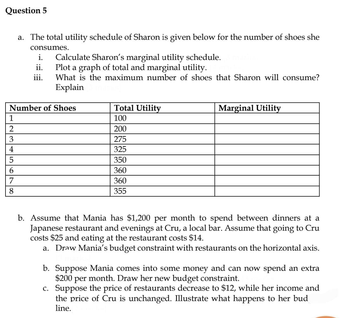 Question 5
اباناس ماساهاراما
1
Number of Shoes
2
3
4
5
6
7
a. The total utility schedule of Sharon is given below for the number of shoes she
consumes.
8
i.
ii.
iii.
Calculate Sharon's marginal utility schedule.
Plot a graph of total and marginal utility.
What is the maximum number of shoes that Sharon will consume?
Explain
Total Utility
100
200
275
325
350
360
360
355
Marginal Utility
b. Assume that Mania has $1,200 per month to spend between dinners at a
Japanese restaurant and evenings at Cru, a local bar. Assume that going to Cru
costs $25 and eating at the restaurant costs $14.
a. Draw Mania's budget constraint with restaurants on the horizontal axis.
b. Suppose Mania comes into some money and can now spend an extra
$200 per month. Draw her new budget constraint.
c. Suppose the price of restaurants decrease to $12, while her income and
the price of Cru is unchanged. Illustrate what happens to her bud
line.