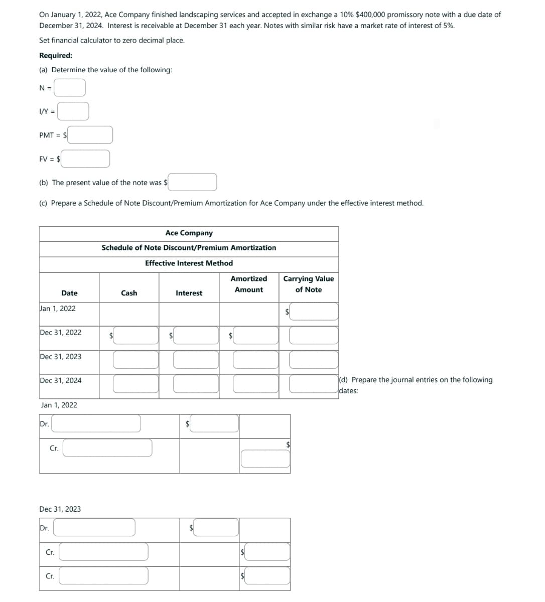 On January 1, 2022, Ace Company finished landscaping services and accepted in exchange a 10% $400,000 promissory note with a due date of
December 31, 2024. Interest is receivable at December 31 each year. Notes with similar risk have a market rate of interest of 5%.
Set financial calculator to zero decimal place.
Required:
(a) Determine the value of the following:
N =
I/Y =
PMT= $
FV = $
(b) The present value of the note was $
(c) Prepare a Schedule of Note Discount/Premium Amortization for Ace Company under the effective interest method.
Date
Jan 1, 2022
Dec 31, 2022
Dec 31, 2023
Dec 31, 2024
Jan 1, 2022
Dr.
Cr.
Dec 31, 2023
Dr.
Cr.
Cr.
Ace Company
Schedule of Note Discount/Premium Amortization
Effective Interest Method
$
Cash
$
Interest
$
Amortized
Amount
$
Carrying Value
of Note
$
(d) Prepare the journal entries on the following
dates: