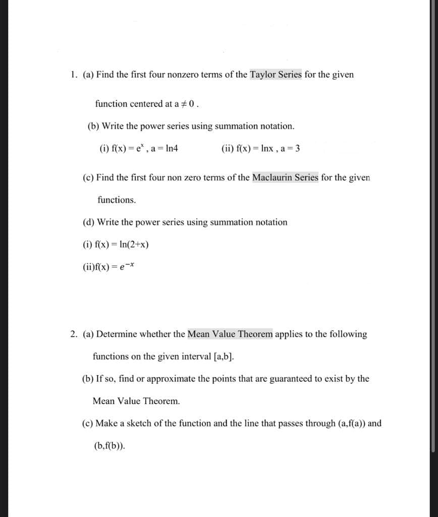 1. (a) Find the first four nonzero terms of the Taylor Series for the given
function centered at a 0.
(b) Write the power series using summation notation.
(i) f(x)=e*, a = ln4
(ii) f(x) = lnx, a=3
(c) Find the first four non zero terms of the Maclaurin Series for the given
functions.
(d) Write the power series using summation notation
(i) f(x) = ln(2+x)
(ii)f(x) = e-x
2. (a) Determine whether the Mean Value Theorem applies to the following
functions on the given interval [a,b].
(b) If so, find or approximate the points that are guaranteed to exist by the
Mean Value Theorem.
(c) Make a sketch of the function and the line that passes through (a,f(a)) and
(b,f(b)).