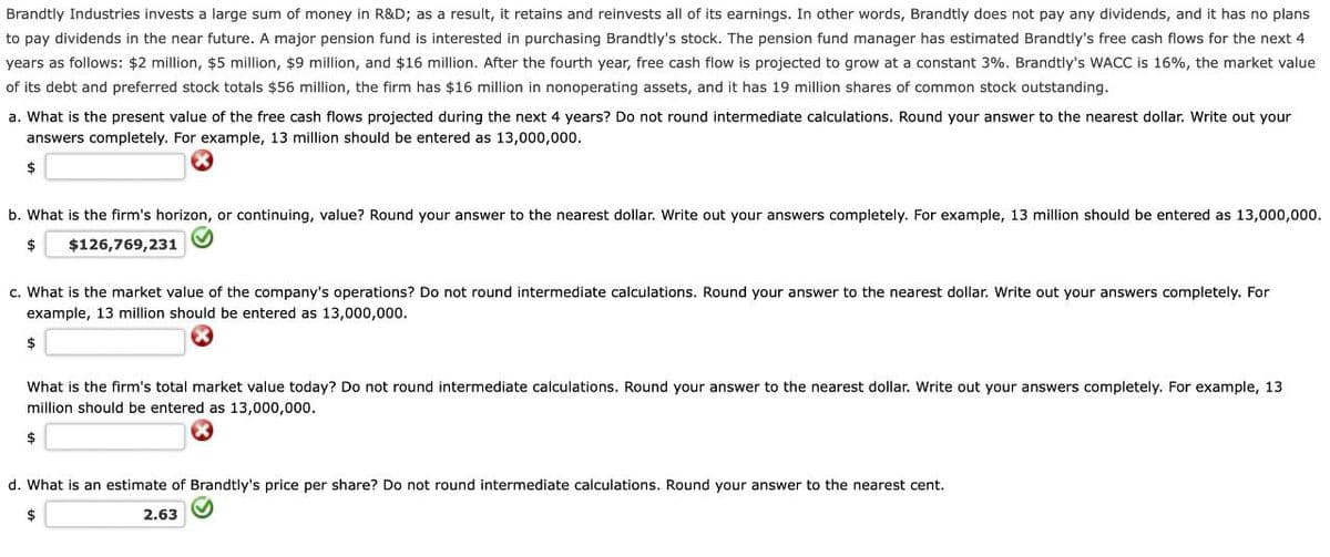 Brandtly Industries invests a large sum of money in R&D; as a result, it retains and reinvests all of its earnings. In other words, Brandtly does not pay any dividends, and it has no plans
to pay dividends in the near future. A major pension fund is interested in purchasing Brandtly's stock. The pension fund manager has estimated Brandtly's free cash flows for the next 4
years as follows: $2 million, $5 million, $9 million, and $16 million. After the fourth year, free cash flow is projected to grow at a constant 3%. Brandtly's WACC is 16%, the market value
of its debt and preferred stock totals $56 million, the firm has $16 million in nonoperating assets, and it has 19 million shares of common stock outstanding.
a. What is the present value of the free cash flows projected during the next 4 years? Do not round intermediate calculations. Round your answer to the nearest dollar. Write out your
answers completely. For example, 13 million should be entered as 13,000,000.
$
b. What is the firm's horizon, or continuing, value? Round your answer to the nearest dollar. Write out your answers completely. For example, 13 million should be entered as 13,000,000.
$ $126,769,231
c. What is the market value of the company's operations? Do not round intermediate calculations. Round your answer to the nearest dollar. Write out your answers completely. For
example, 13 million should be entered as 13,000,000.
$
What is the firm's total market value today? Do not round intermediate calculations. Round your answer to the nearest dollar. Write out your answers completely. For example, 13
million should be entered as 13,000,000.
$
d. What is an estimate of Brandtly's price per share? Do not round intermediate calculations. Round your answer to the nearest cent.
$
2.63