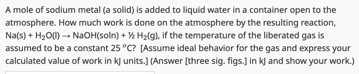 A mole of sodium metal (a solid) is added to liquid water in a container open to the
atmosphere. How much work is done on the atmosphere by the resulting reaction,
Na(s) + H2O(l) → NaOH(soln) + ½ H2(g), if the temperature of the liberated gas is
assumed to be a constant 25 °C? [Assume ideal behavior for the gas and express your
calculated value of work in kJ units.] (Answer [three sig. figs.] in kJ and show your work.)