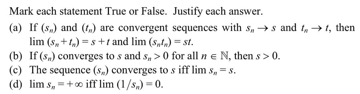 Mark each statement True or False. Justify each answer.
(a) If (sn) and (t,) are convergent sequences with s, → s and t, → t, then
lim (s,+ t,) = s +t and lim (s„tn) = st.
(b) If (sn) converges to s and s, > 0 for all n e N, then s > 0.
(c) The sequence (s„) converges to s iff lim s,
(d) lim s, = +∞ iff lim (1/s,) = 0.
= S.
