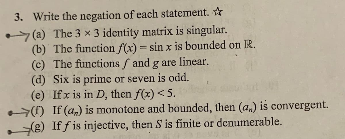 3. Write the negation of each statement. ☆
(a) The 3 × 3 identity matrix is singular.
(b) The function f(x) = sin x is bounded on R.
(c) The functions f and g are linear.
(d) Six is prime or seven is odd.
(e) Ifx is in D, then f(x) < 5.
-(f) If (a,) is monotone and bounded, then (a,) is convergent.
(g) If f is injective, then S is finite or denumerable.
