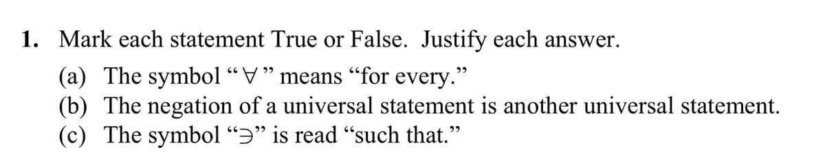 ## Statements for Evaluation

1. **Mark each statement True or False. Justify each answer.**

   (a) The symbol “∀” means “for every.”

   (b) The negation of a universal statement is another universal statement.

   (c) The symbol “∃” is read “such that.”