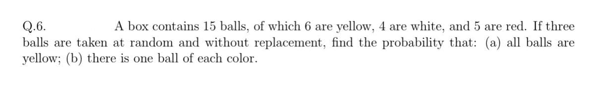 A box contains 15 balls, of which 6 are yellow, 4 are white, and 5 are red. If three
Q.6.
balls are taken at random and without replacement, find the probability that: (a) all balls are
yellow; (b) there is one ball of each color.
