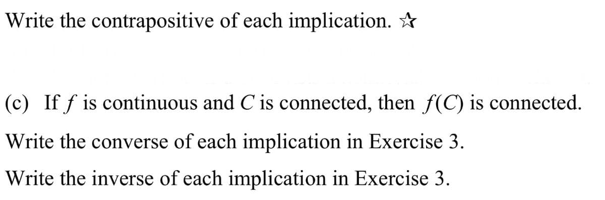 Write the contrapositive of each implication. ☆
(c) If f is continuous and C is connected, then f(C) is connected.
Write the converse of each implication in Exercise 3.
Write the inverse of each implication in Exercise 3.
