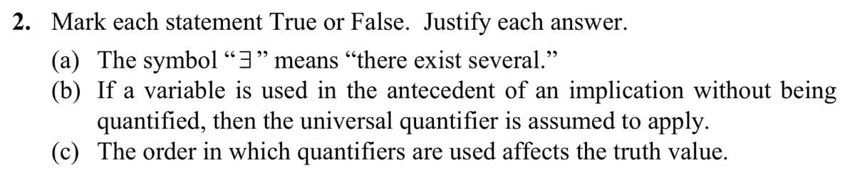 **Question 2: True or False Statements**

Mark each statement True or False. Justify each answer.

(a) The symbol "∃" means "there exist several."

(b) If a variable is used in the antecedent of an implication without being quantified, then the universal quantifier is assumed to apply.

(c) The order in which quantifiers are used affects the truth value.