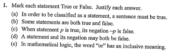 1. Mark each statement True or False. Justify each answer.
(a) In order to be classified as a statement, a sentence must be true.
(b) Some statements are both true and false.
(c) When statement p is true, its negation ~p is false.
(d) A statement and its negation may both be false.
(e) In mathematical logic, the word "or" has an inclusive meaning.
