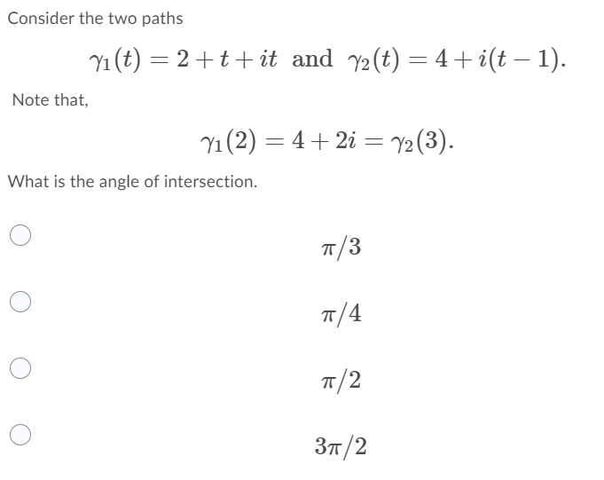 Consider the two paths
Y1 (t) = 2+t+ it and y2(t) = 4 + i(t – 1).
|
Note that,
Y1 (2) = 4+ 2i = Y2(3).
What is the angle of intersection.
7/3
T/4
Зп /2
