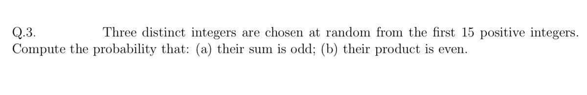 Q.3.
Compute the probability that: (a) their sum is odd; (b) their product is even.
Three distinct integers are chosen at random from the first 15 positive integers.
