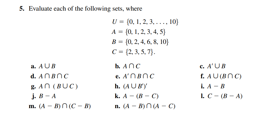 5. Evaluate each of the following sets, where
U = {0, 1, 2, 3, ..., 10}
А 3D {0, 1, 2, 3, 4, 5}
В 3 {0, 2, 4, 6, 8, 10}
C = {2, 3, 5, 7}.
a. AU B
b. ANC
с. А'UB
d. ANBNC
e. A'NBN C
f. AU (BN C)
h. (AU B')'
g. AN (BUC)
ј. В — А
i. А — В
k. А — (В — С)
1. С — (В — A)
m. (А — В)N (С — В)
n. (А — В)N (А — С)
