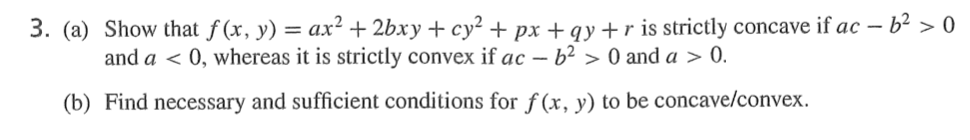 3. (a) Show that f(x, y) = ax² +2bxy + cy² + px +qy+r is strictly concave if ac-b² > 0
and a < 0, whereas it is strictly convex if ac- b² > 0 and a > 0.
(b) Find necessary and sufficient conditions for f(x, y) to be concave/convex.