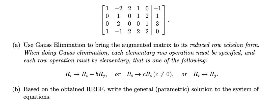 0
0
-2
1
2
001 3
-1 2 2 2 0
2 1 0 -1
012 1
(a) Use Gauss Elimination to bring the augmented matrix to its reduced row echelon form.
When doing Gauss elimination, each elementary row operation must be specified, and
each row operation must be elementary, that is one of the following:
Ri → Ri - bRj, or RicRi (c‡0), or Ri Rj.
(b) Based on the obtained RREF, write the general (parametric) solution to the system of
equations.