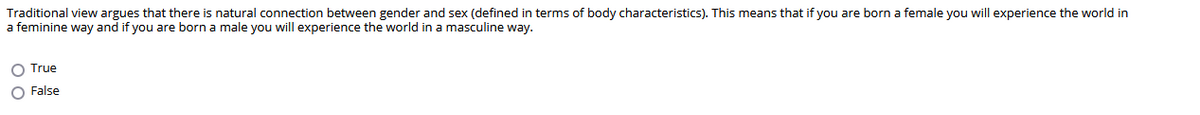 Traditional view argues that there is natural connection between gender and sex (defined in terms of body characteristics). This means that if you are born a female you will experience the world in
a feminine way and if you are born a male you will experience the world in a masculine way.
O True
O False
