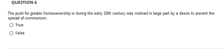 QUESTION 6
The push for greater homeownership in during the early 20th century was motived in large part by a desire to prevent the
spread of communism.
True
False