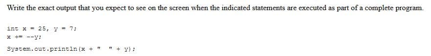 Write the exact output that you expect to see on the screen when the indicated statements are executed as part of a complete program.
int x = 25, y = 7;
x += --y;
"
"+y);
System.out.println (x +