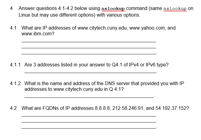 4 Answer questions 4.1-4.2 below using nslookup command (same nslookup on
Linux but may use different options) with various options.
4.1 What are IP addresses of www.citytech.cuny.edu, www.yahoo.com, and
www.ibm.com?
4.1.1 Are 3 addresses listed in your answer to Q4.1 of IPv4 or IPv6 type?
4.1.2 What is the name and address of the DNS server that provided you with IP
addresses to www.citytech.cuny.edu in Q 4.1?
4.2 What are FQDNs of IP addresses 8.8.8.8, 212.58.246.91, and 54.192.37.152?