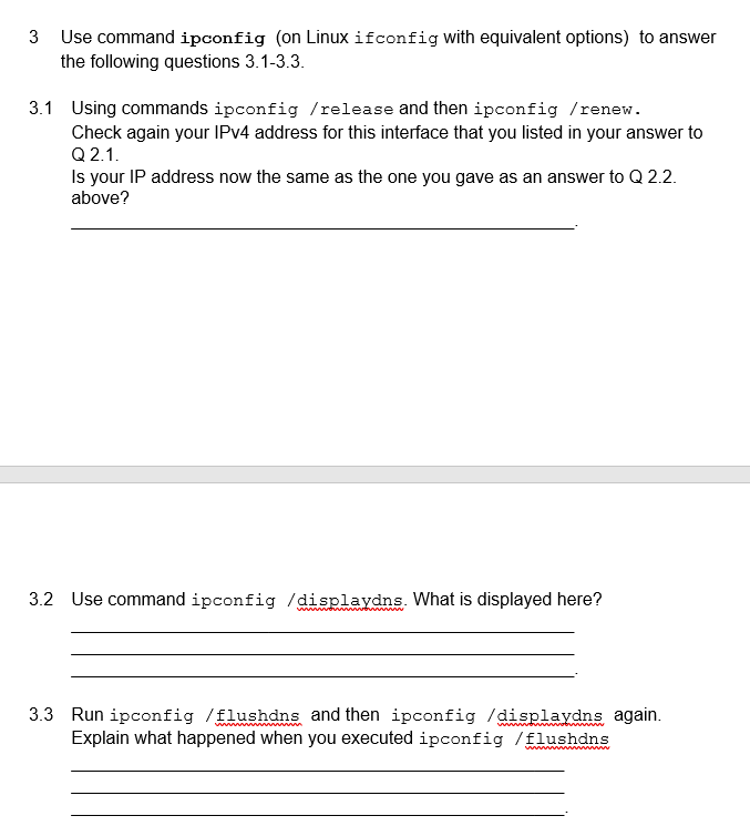 3 Use command ipconfig (on Linux ifconfig with equivalent options) to answer
the following questions 3.1-3.3.
3.1 Using commands ipconfig /release and then ipconfig /renew.
Check again your IPv4 address for this interface that you listed in your answer to
Q2.1.
Is your IP address now the same as the one you gave as an answer to Q 2.2.
above?
3.2 Use command ipconfig /displaydns. What is displayed here?
3.3 Run ipconfig /flushdns and then ipconfig /displaydns again.
Explain what happened when you executed ipconfig /flushdns
wwwwwwwwwwww