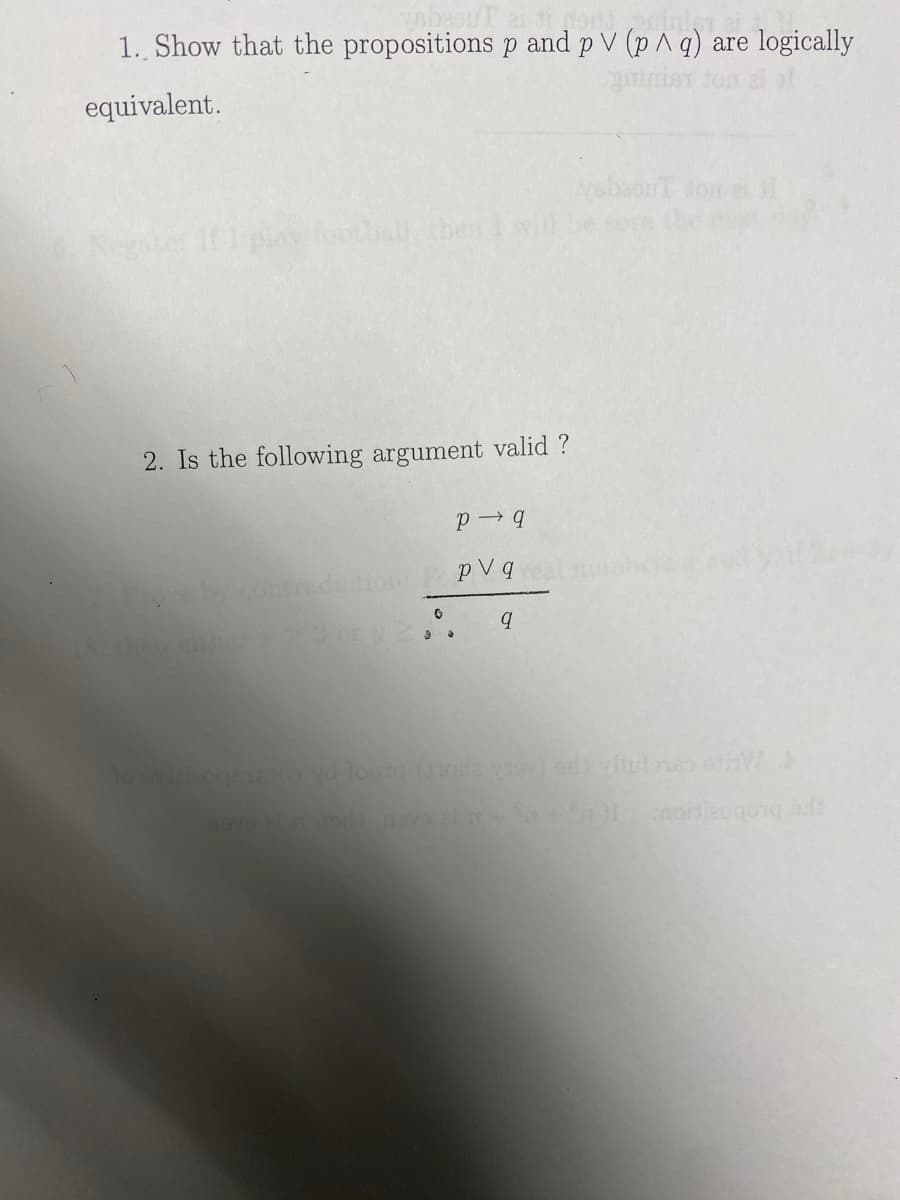 eouT ai ti mord print
1. Show that the propositions p and p V (p^ q) are logically
girimist Jor
equivalent.
Negate: If I play football, then
2. Is the following argument valid ?
P→q
by contradiction PopVq
G
3 or 2.
9
ysbeouT don el I
to ovisizoqsijam yd loota (toda vrov) od vllulonso stiW
nave 21 nuods novo ai + + 11 moiieogong adi