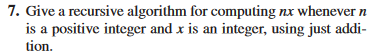 7. Give a recursive algorithm for computing nx whenever n
is a positive integer and x is an integer, using just addi-
tion.