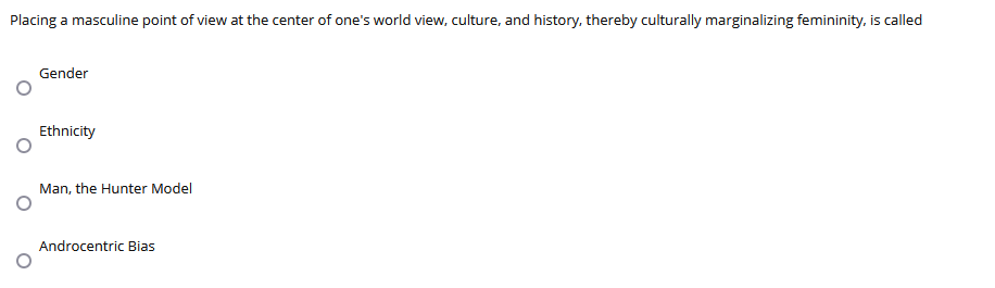 Placing a masculine point of view at the center of one's world view, culture, and history, thereby culturally marginalizing femininity, is called
Gender
Ethnicity
Man, the Hunter Model
Androcentric Bias
