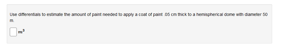 Use differentials to estimate the amount of paint needed to apply a coat of paint .05 cm thick to a hemispherical dome with diameter 50
m.
m3
