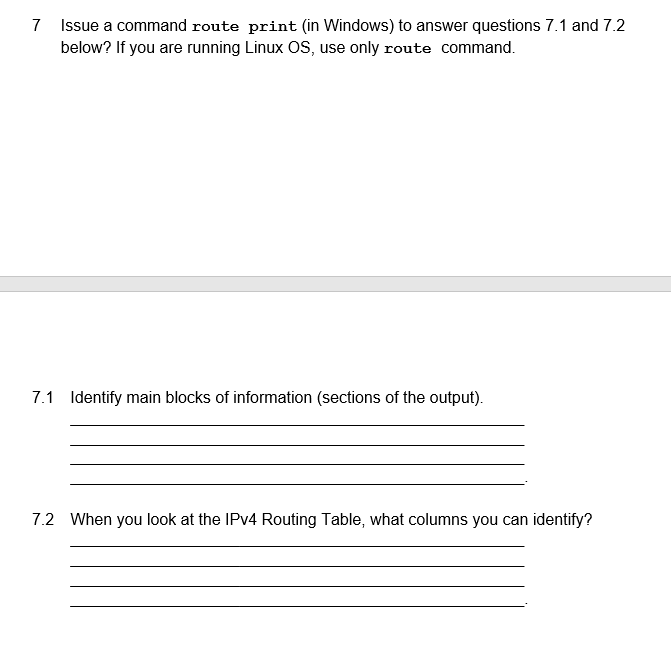 7
Issue a command route print (in Windows) to answer questions 7.1 and 7.2
below? If you are running Linux OS, use only route command.
7.1 Identify main blocks of information (sections of the output).
7.2 When you look at the IPv4 Routing Table, what columns you can identify?