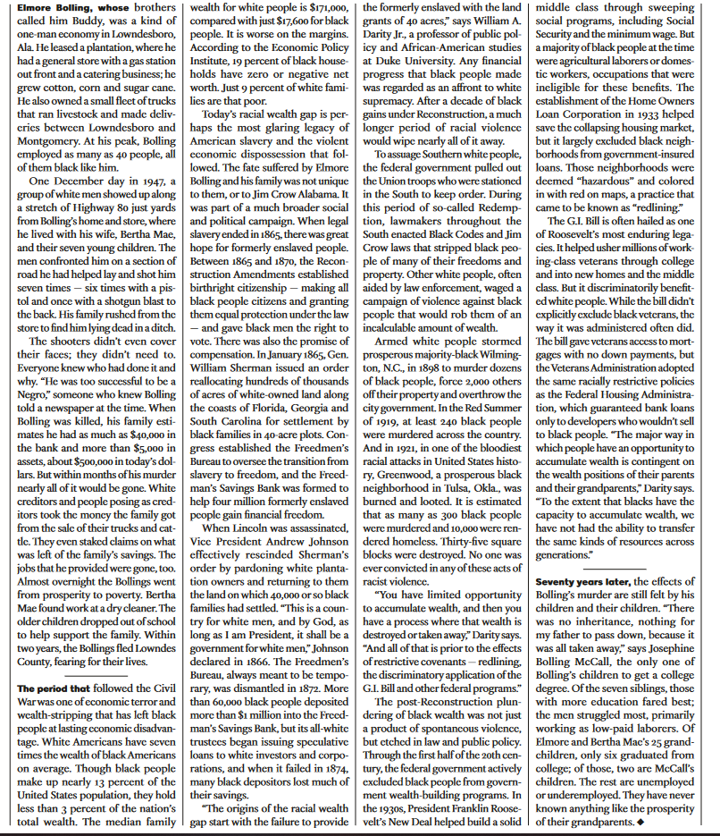 Elmore Bolling, whose brothers | wealth for white people is $171,000,
called him Buddy, was a kind of
one-man economy in Lowndesboro,
Ala. He leased a plantation, where he
had a general store with a gas station
out front and a catering business; he
grew cotton, corn and sugar cane.
He also owned a small fleet of trucks
that ran livestock and made deliv-
eries between Lowndesboro and
Montgomery. At his peak, Bolling
employed as many as 40 people, all
of them black like him.
compared with just $17,600 for black
people. It is worse on the margins.
According to the Economic Policy
Institute, 19 percent of black house
holds have zero or negative net
worth. Just 9 percent of white fami-
lies are that poor.
One December day in 1947, a
group of white men showed up along
a stretch of Highway 80 just yards
from Bolling's home and store, where
he lived with his wife, Bertha Mae,
and their seven young children. The
men confronted him on a section of
road he had helped lay and shot him
seven times - six times with a pis
tol and once with a shotgun blast to
the back. His family rushed from the
store to find him lying dead in a ditch.
The shooters didn't even cover
their faces; they didn't need to.
Everyone knew who had done it and
why. "He was too successful to be a
Negro," someone who knew Bolling
told a newspaper at the time. When
Bolling was killed, his family esti-
mates he had as much as $40,000 in
the bank and more than $5,000 in
assets, about $500,000 in today's dol-
lars. But within months of his murder
nearly all of it would be gone. White
creditors and people posing as cred-
itors took the money the family got
from the sale of their trucks and cat-
tle. They even staked claims on what
was left of the family's savings. The
jobs that he provided were gone, too.
Almost overnight the Bollings went
from prosperity to poverty. Bertha
Mae found work at a dry cleaner. The
older children dropped out of school
to help support the family. Within
two years, the Bollings fled Lowndes
County, fearing for their lives.
The period that followed the Civil
War was one of economic terror and
wealth-stripping that has left black
people at lasting economic disadvan-
tage. White Americans have seven
times the wealth of black Americans
on average. Though black people
make up nearly 13 percent of the
United States population, they hold
less than 3 percent of the nation's
total wealth. The median family
Today's racial wealth gap is per-
haps the most glaring legacy of
American slavery and the violent
economic dispossession that fol-
lowed. The fate suffered by Elmore
Bolling and his family was not unique
to them, or to Jim Crow Alabama. It
was part of a much broader social
and political campaign. When legal
slavery ended in 1865, there was great
hope for formerly enslaved people.
Between 1865 and 1870, the Recon-
struction Amendments established
birthright citizenship - making all
black people citizens and granting
them equal protection under the law
- and gave black men the right to
vote. There was also the promise of
compensation. In January 1865, Gen.
William Sherman issued an order
reallocating hundreds of thousands
of acres of white-owned land along
the coasts of Florida, Georgia and
South Carolina for settlement by
black families in 40-acre plots. Con-
gress established the Freedmen's
Bureau to oversee the transition from
slavery to freedom, and the Freed-
man's Savings Bank was formed to
help four million formerly enslaved
people gain financial freedom.
When Lincoln was assassinated,
Vice President Andrew Johnson
effectively rescinded Sherman's
order by pardoning white planta-
tion owners and returning to them
the land on which 40,000 or so black
families had settled. "This is a coun-
try for white men, and by God, as
long as I am President, it shall be a
government for white men," Johnson
declared in 1866. The Freedmen's
Bureau, always meant to be tempo-
rary, was dismantled in 1872. More
than 60,000 black people deposited
more than $1 million into the Freed-
man's Savings Bank, but its all-white
trustees began issuing speculative
loans to white investors and corpo-
rations, and when it failed in 1874,
many black depositors lost much of
their savings.
"The origins of the racial wealth
gap start with the failure to provide
the formerly enslaved with the land
grants of 40 acres," says William A.
Darity Jr., a professor of public pol-
icy and African-American studies
at Duke University. Any financial
progress that black people made
was regarded as an affront to white
supremacy. After a decade of black
gains under Reconstruction, a much
longer period of racial violence
would wipe nearly all of it away.
middle class through sweeping
social programs, including Social
Security and the minimum wage. But
a majority of black people at the time
were agricultural laborers or domes-
tic workers, occupations that were
ineligible for these benefits. The
establishment of the Home Owners
Loan Corporation in 1933 helped
save the collapsing housing market,
but it largely excluded black neigh-
borhoods from government-insured
loans. Those neighborhoods were
deemed "hazardous" and colored
in with red on maps, a practice that
came to be known as "redlining."
To assuage Southern white people,
the federal government pulled out
the Union troops who were stationed
in the South to keep order. During
this period of so-called Redemp-
tion, lawmakers throughout the
South enacted Black Codes and Jim
Crow laws that stripped black peo-
ple of many of their freedoms and
property. Other white people, often
aided by law enforcement, waged a
campaign of violence against black
people that would rob them of an
incalculable amount of wealth.
The G.I. Bill is often hailed as one
of Roosevelt's most enduring lega-
cies. It helped usher millions of work-
ing-class veterans through college
and into new homes and the middle
class. But it discriminatorily benefit-
ed white people. While the bill didn't
explicitly exclude black veterans, the
way it was administered often did.
Armed white people stormed The bill gave veterans access to mort-
prosperous majority-black Wilming-gages with no down payments, but
ton, N.C., in 1898 to murder dozens
of black people, force 2,000 others
off their property and overthrow the
city government. In the Red Summer
of 1919, at least 240 black people
were murdered across the country.
And in 1921, in one of the bloodiest
racial attacks in United States histo-
ry, Greenwood, a prosperous black
neighborhood in Tulsa, Okla., was
burned and looted. It is estimated
that as many as 300 black people
were murdered and 10,000 were ren-
dered homeless. Thirty-five square
blocks were destroyed. No one was
ever convicted in any of these acts of
racist violence.
"You have limited opportunity
to accumulate wealth, and then you
have a process where that wealth is
destroyed or taken away," Darity says.
"And all of that is prior to the effects
of restrictive covenants-redlining,
the discriminatory application of the
G.I. Bill and other federal programs."
The post-Reconstruction plun-
dering of black wealth was not just
a product of spontaneous violence,
but etched in law and public policy.
Through the first half of the 20th cen-
tury, the federal government actively
excluded black people from govern-
ment wealth-building programs. In
the 1930s, President Franklin Roose-
velt's New Deal helped build a solid
the Veterans Administration adopted
the same racially restrictive policies
as the Federal Housing Administra-
tion, which guaranteed bank loans
only to developers who wouldn't sell
to black people. "The major way in
which people have an opportunity to
accumulate wealth is contingent on
the wealth positions of their parents
and their grandparents," Darity says.
"To the extent that blacks have the
capacity to accumulate wealth, we
have not had the ability to transfer
the same kinds of resources across
generations."
Seventy years later, the effects of
Bolling's murder are still felt by his
children and their children. "There
was no inheritance, nothing for
my father to pass down, because it
was all taken away," says Josephine
Bolling McCall, the only one of
Bolling's children to get a college
degree. Of the seven siblings, those
with more education fared best;
the men struggled most, primarily
working as low-paid laborers. Of
Elmore and Bertha Mac's 25 grand-
children, only six graduated from
college; of those, two are McCall's
children. The rest are unemployed
or underemployed. They have never
known anything like the prosperity
of their grandparents.