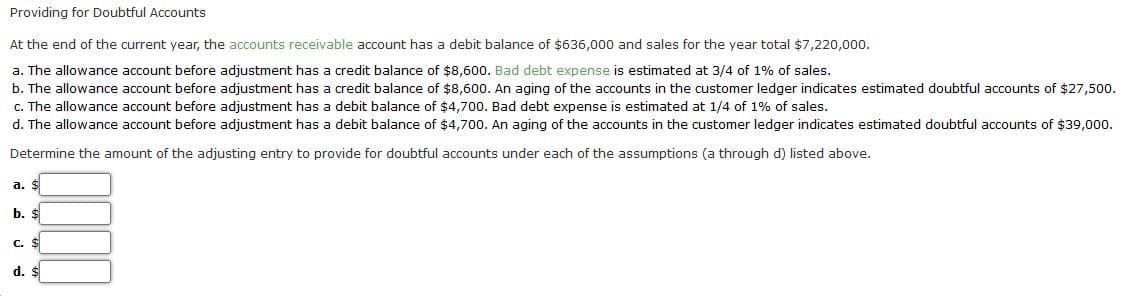 Providing for Doubtful Accounts
At the end of the current year, the accounts receivable account has a debit balance of $636,000 and sales for the year total $7,220,000.
a. The allowance account before adjustment has a credit balance of $8,600. Bad debt expense is estimated at 3/4 of 1% of sales.
b. The allowance account before adjustment has a credit balance of $8,600. An aging of the accounts in the customer ledger indicates estimated doubtful accounts of $27,500.
c. The allowance account before adjustment has a debit balance of $4,700. Bad debt expense is estimated at 1/4 of 1% of sales.
d. The allowance account before adjustment has a debit balance of $4,700. An aging of the accounts in the customer ledger indicates estimated doubtful accounts of $39,000.
Determine the amount of the adjusting entry to provide for doubtful accounts under each of the assumptions (a through d) listed above.
a. $
b. $
C. $
d. $