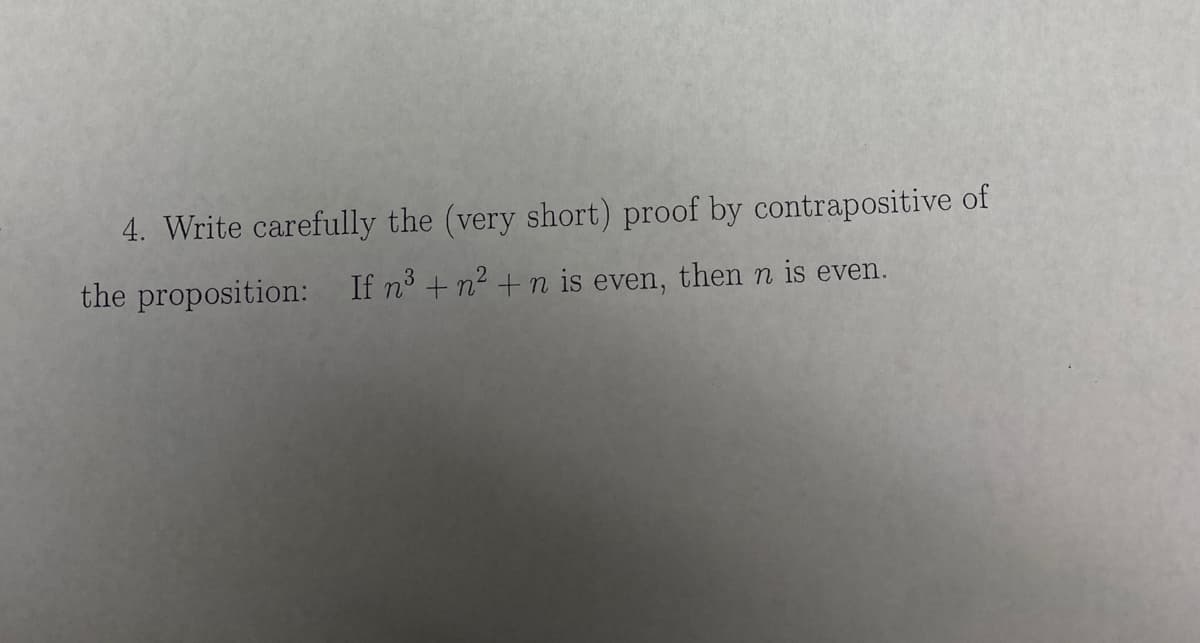 4. Write carefully the (very short) proof by contrapositive of
the proposition: If n³ + n² +n is even, then n is even.