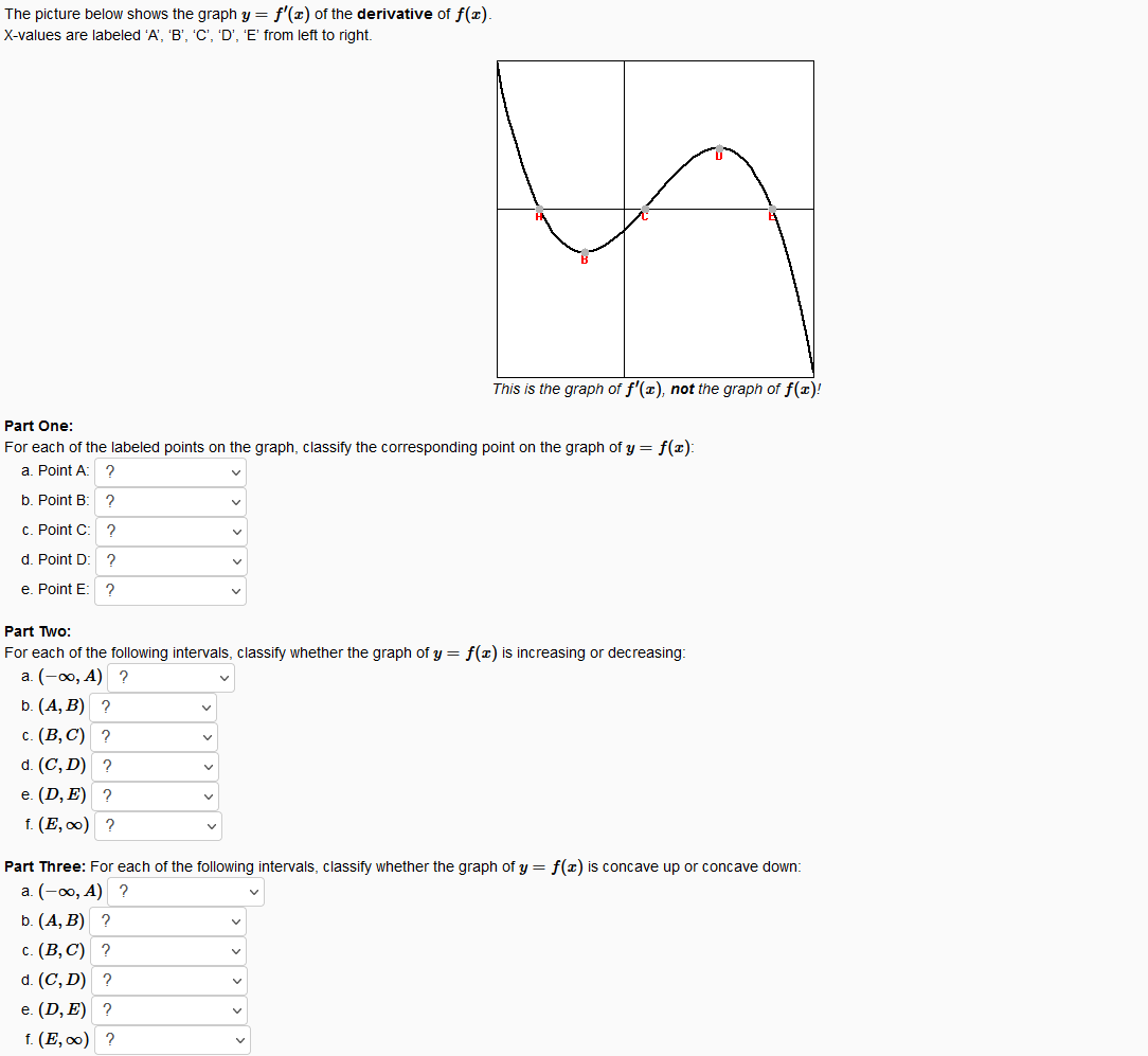 The picture below shows the graph y = f'(x) of the derivative of f(x).
X-values are labeled 'A', 'B', 'C', 'D', 'E' from left to right.
This is the graph of f'(x), not the graph of f(x)!
Part One:
For each of the labeled points on the graph, classify the corresponding point on the graph of y = f(x):
a. Point A:
?
b. Point B:
C. Point C: ?
d. Point D: ?
e. Point E
Part Two:
For each of the following intervals, classify whether the graph of y = f(x) is increasing or decreasing:
а. (-оо, А) ?
b. (А, B) ?
с. (В, С) ?
d. (C, D) ?
е. (D, E) ?
f. (Е, о) ?
Part Three: For each of the following intervals, classify whether the graph of y = f(x) is concave up or concave down:
а. (-о, А) ?
b. (A, B) ?
с. (В, С) ?
d. (C, D) ?
е. (D, E) ?
f. (Е, о) ?
