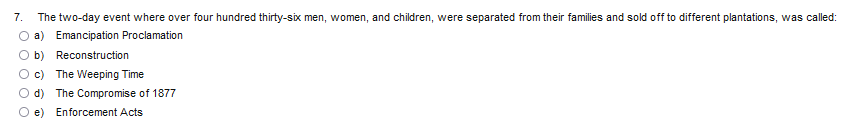 7. The two-day event where over four hundred thirty-six men, women, and children, were separated from their families and sold off to different plantations, was called:
a) Emancipation Proclamation
b) Reconstruction
c) The Weeping Time
d) The Compromise of 1877
e) Enforcement Acts