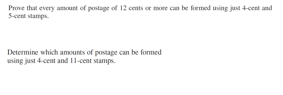 Prove that every amount of postage of 12 cents or more can be formed using just 4-cent and
5-cent stamps.
Determine which amounts of postage can be formed
using just 4-cent and 11-cent stamps.