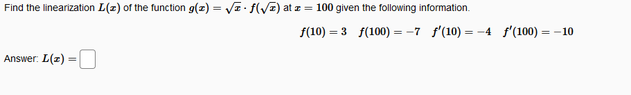 **Problem: Linearization of a Function**

Find the linearization \( L(x) \) of the function \( g(x) = \sqrt{x} \cdot f(\sqrt{x}) \) at \( x = 100 \) given the following information.

\[
f(10) = 3 \quad f(100) = -7 \quad f'(10) = -4 \quad f'(100) = -10
\]

**Solution:**

To find the linearization \( L(x) \) at \( x = 100 \), we consider the formula for linearization:

\[ 
L(x) = g(100) + g'(100) \cdot (x - 100)
\]

**Calculations:**

1. **Evaluate \( g(100) \)**:
   \[
   g(100) = \sqrt{100} \cdot f(\sqrt{100}) = 10 \cdot f(10) = 10 \cdot 3 = 30
   \]

2. **Differentiate \( g(x) \) and evaluate \( g'(100) \)**:

   Using the product rule:
   \[
   g(x) = \sqrt{x} \cdot f(\sqrt{x}) \Rightarrow g'(x) = \frac{1}{2\sqrt{x}} \cdot f(\sqrt{x}) + \sqrt{x} \cdot \frac{f'(\sqrt{x})}{2\sqrt{x}}
   \]

   Simplifying:
   \[
   g'(x) = \frac{f(\sqrt{x})}{2\sqrt{x}} + \frac{\sqrt{x} f'(\sqrt{x})}{2x}
   \]

   Evaluate at \( x = 100 \):
   \[
   g'(100) = \frac{f(10)}{20} + \frac{10 \cdot f'(10)}{200}
   \]
   \[
   = \frac{3}{20} + \frac{10 \cdot (-4)}{200} = \frac{3}{20} - \frac{2}{20} = \frac{1}{20}
   \]

3. **Linearization formula**:
   \[
   L(x) = 30 + \frac{1}{20} \cdot (x - 100)
   \]

**