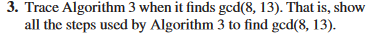 3. Trace Algorithm 3 when it finds ged(8, 13). That is, show
all the steps used by Algorithm 3 to find ged(8, 13).