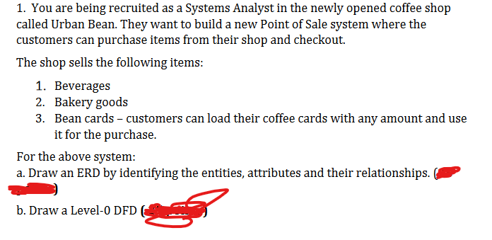 1. You are being recruited as a Systems Analyst in the newly opened coffee shop
called Urban Bean. They want to build a new Point of Sale system where the
customers can purchase items from their shop and checkout.
The shop sells the following items:
1. Beverages
2. Bakery goods
3. Bean cards - customers can load their coffee cards with any amount and use
it for the purchase.
For the above system:
a. Draw an ERD by identifying the entities, attributes and their relationships.
b. Draw a Level-0 DFD (