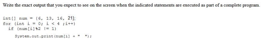 Write the exact output that you expect to see on the screen when the indicated statements are executed as part of a complete program.
int[] num= {6, 13, 16, 21};
for (int i = 0; i < 4 ;i++)
if (num [i]82 != 1)
System.out.print (num [i] + "1