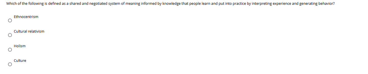 Which of the following is defined as a shared and negotiated system of meaning informed by knowledge that people learn and put into practice by interpreting experience and generating behavior?
Ethnocentrism
Cultural relativism
Holism
Culture
