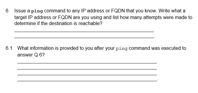 6
Issue a ping command to any IP address or FQDN that you know. Write what a
target IP address or FQDN are you using and list how many attempts were made to
determine if the destination is reachable?
6.1 What information is provided to you after your ping command was executed to
answer Q 6?