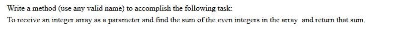 Write a method (use any valid name) to accomplish the following task:
To receive an integer array as a parameter and find the sum of the even integers in the array and return that sum.