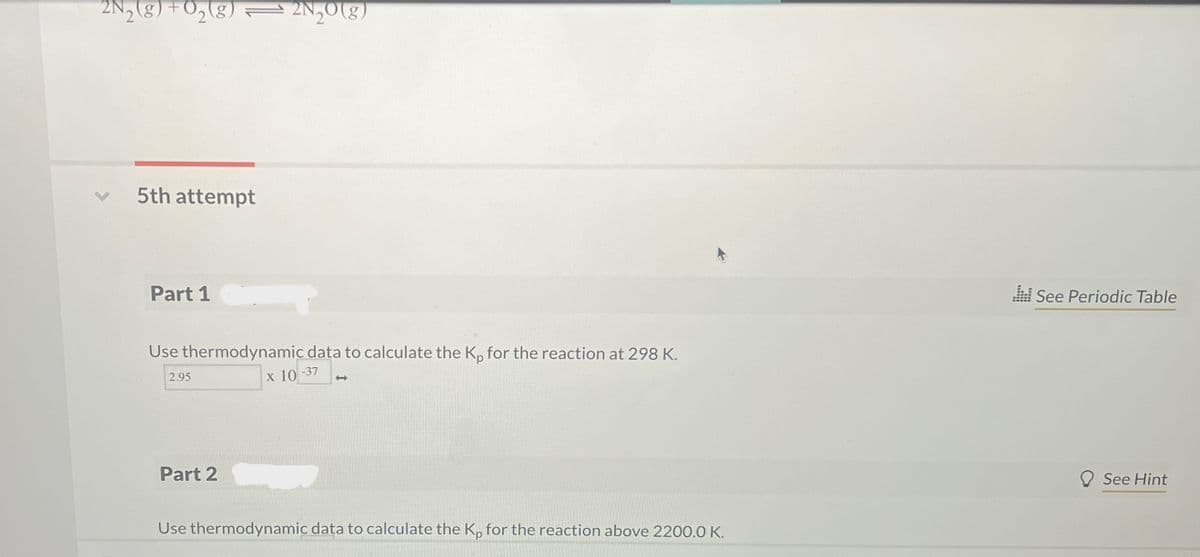 2N2(g) + O2(g) 2N₂O(g)
5th attempt
Part 1
Use thermodynamic data to calculate the Kp for the reaction at 298 K.
X 10-37
2.95
<->
See Periodic Table
Part 2
Use thermodynamic data to calculate the Kp for the reaction above 2200.0 K.
See Hint